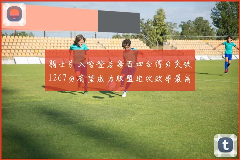 骑士引入哈登后每百回合得分突破1267分有望成为联盟进攻效率最高球队