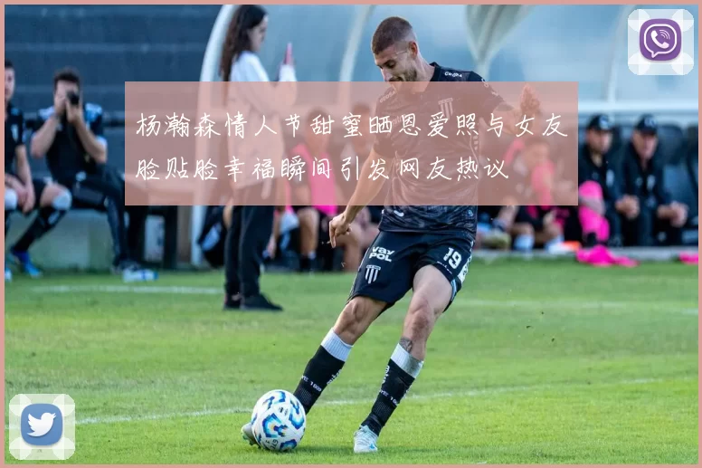 杨瀚森情人节甜蜜晒恩爱照与女友脸贴脸幸福瞬间引发网友热议