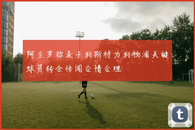 阿圭罗称麦卡利斯特为利物浦关键球员转会传闻合情合理