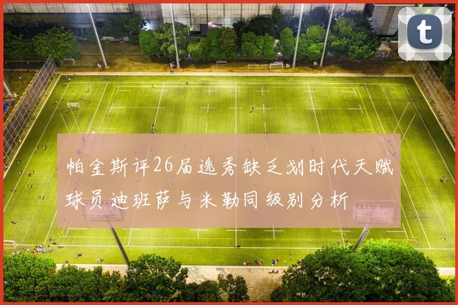 帕金斯评26届选秀缺乏划时代天赋球员迪班萨与米勒同级别分析
