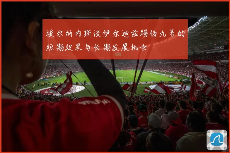 埃尔纳内斯谈伊尔迪兹踢伪九号的短期效果与长期发展机会