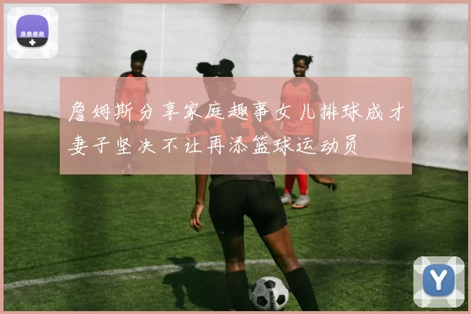 詹姆斯分享家庭趣事女儿排球成才妻子坚决不让再添篮球运动员