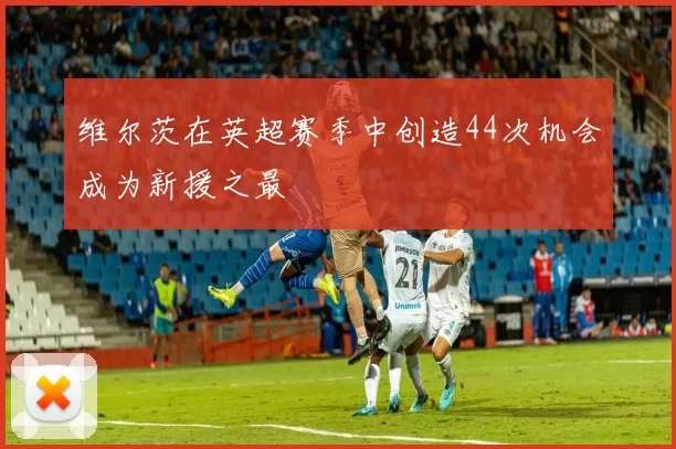 维尔茨在英超赛季中创造44次机会成为新援之最