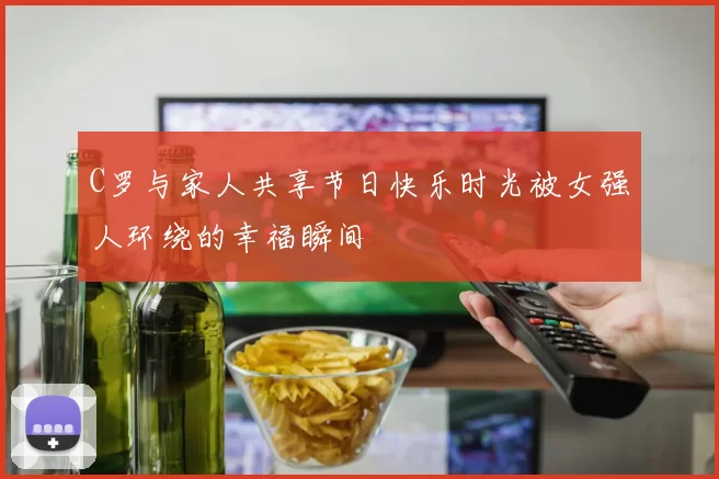C罗与家人共享节日快乐时光被女强人环绕的幸福瞬间