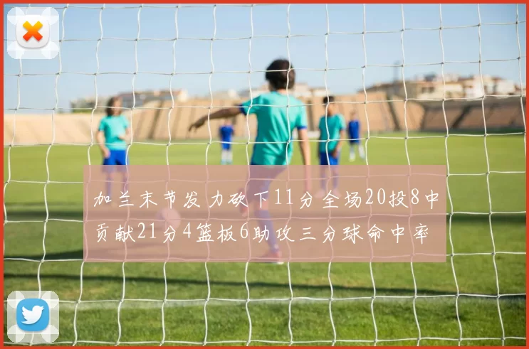 加兰末节发力砍下11分全场20投8中贡献21分4篮板6助攻三分球命中率高达375