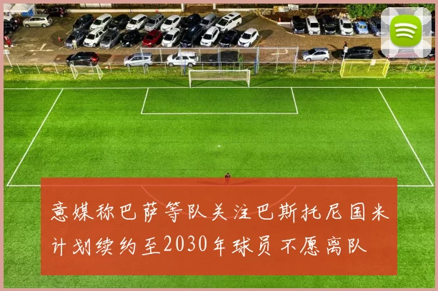 意媒称巴萨等队关注巴斯托尼国米计划续约至2030年球员不愿离队
