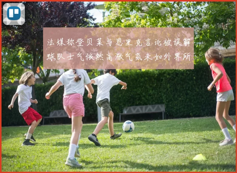 法媒称登贝莱与恩里克言论被误解球队士气依然高涨气氛未如外界所想紧张