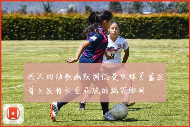 西汉姆助教幽默调侃曼联球员蓄发哥头发将长至屁股的搞笑瞬间