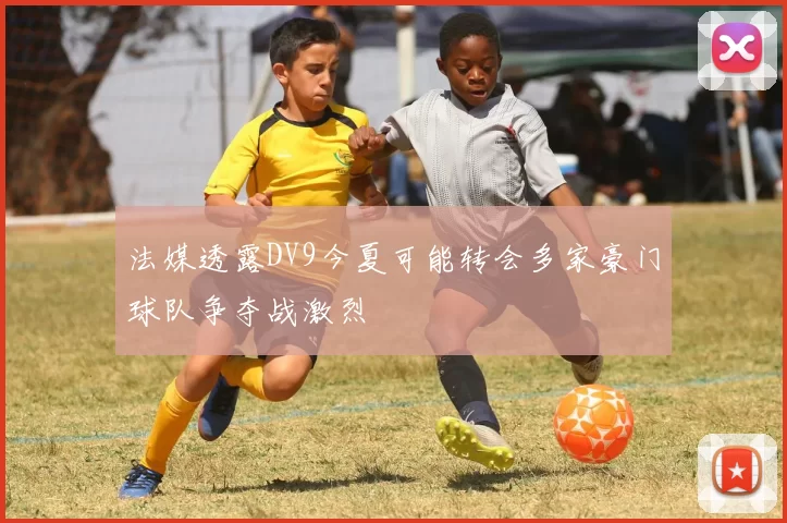 法媒透露DV9今夏可能转会多家豪门球队争夺战激烈