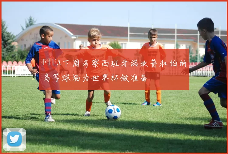 FIFA下周考察西班牙诺坎普和伯纳乌等球场为世界杯做准备