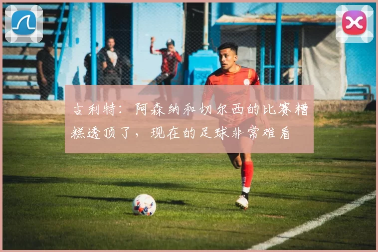 古利特：阿森纳和切尔西的比赛糟糕透顶了，现在的足球非常难看