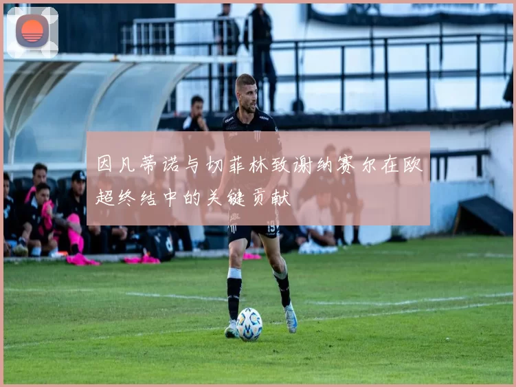 因凡蒂诺与切菲林致谢纳赛尔在欧超终结中的关键贡献