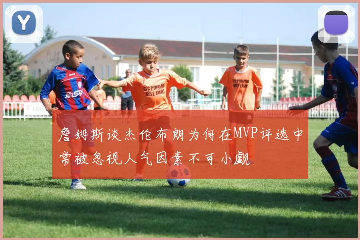 詹姆斯谈杰伦布朗为何在MVP评选中常被忽视人气因素不可小觑