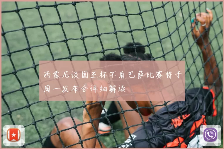 西蒙尼谈国王杯不看巴萨比赛将于周一发布会详细解读