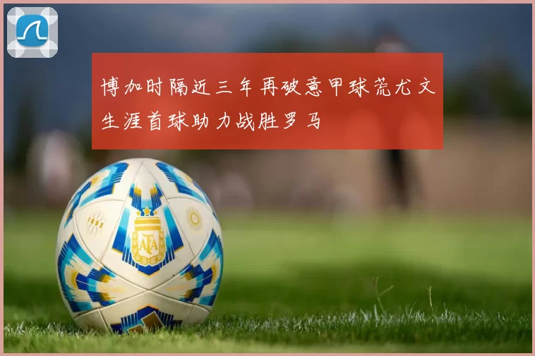 博加时隔近三年再破意甲球荒尤文生涯首球助力战胜罗马