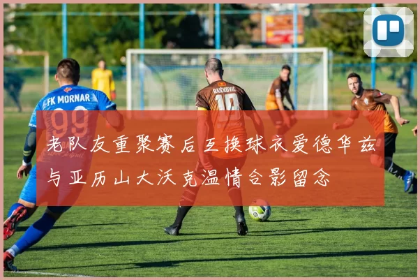 老队友重聚赛后互换球衣爱德华兹与亚历山大沃克温情合影留念