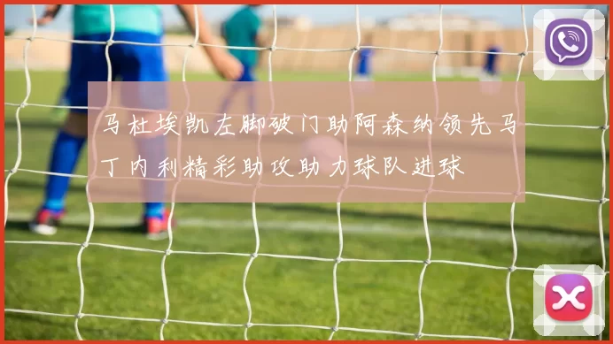 马杜埃凯左脚破门助阿森纳领先马丁内利精彩助攻助力球队进球